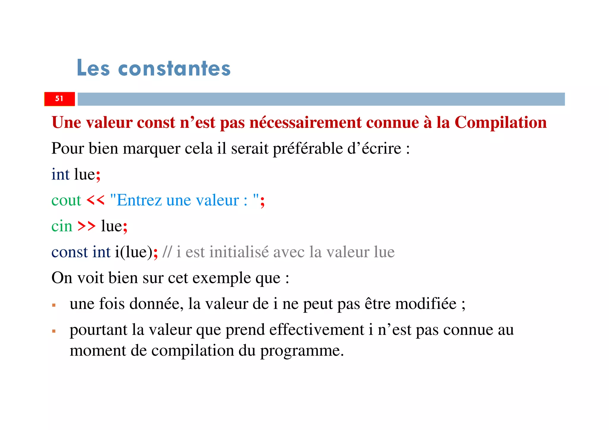 51
Les constantes
Une valeur const n’est pas nécessairement connue à la Compilation
Pour bien marquer cela il serait préférable d’écrire :
int lue;
cout << "Entrez une valeur : ";
cin >> lue;
const int i(lue); // i est initialisé avec la valeur lue
On voit bien sur cet exemple que :
une fois donnée, la valeur de i ne peut pas être modifiée ;
pourtant la valeur que prend effectivement i n’est pas connue au
moment de compilation du programme.
51
 