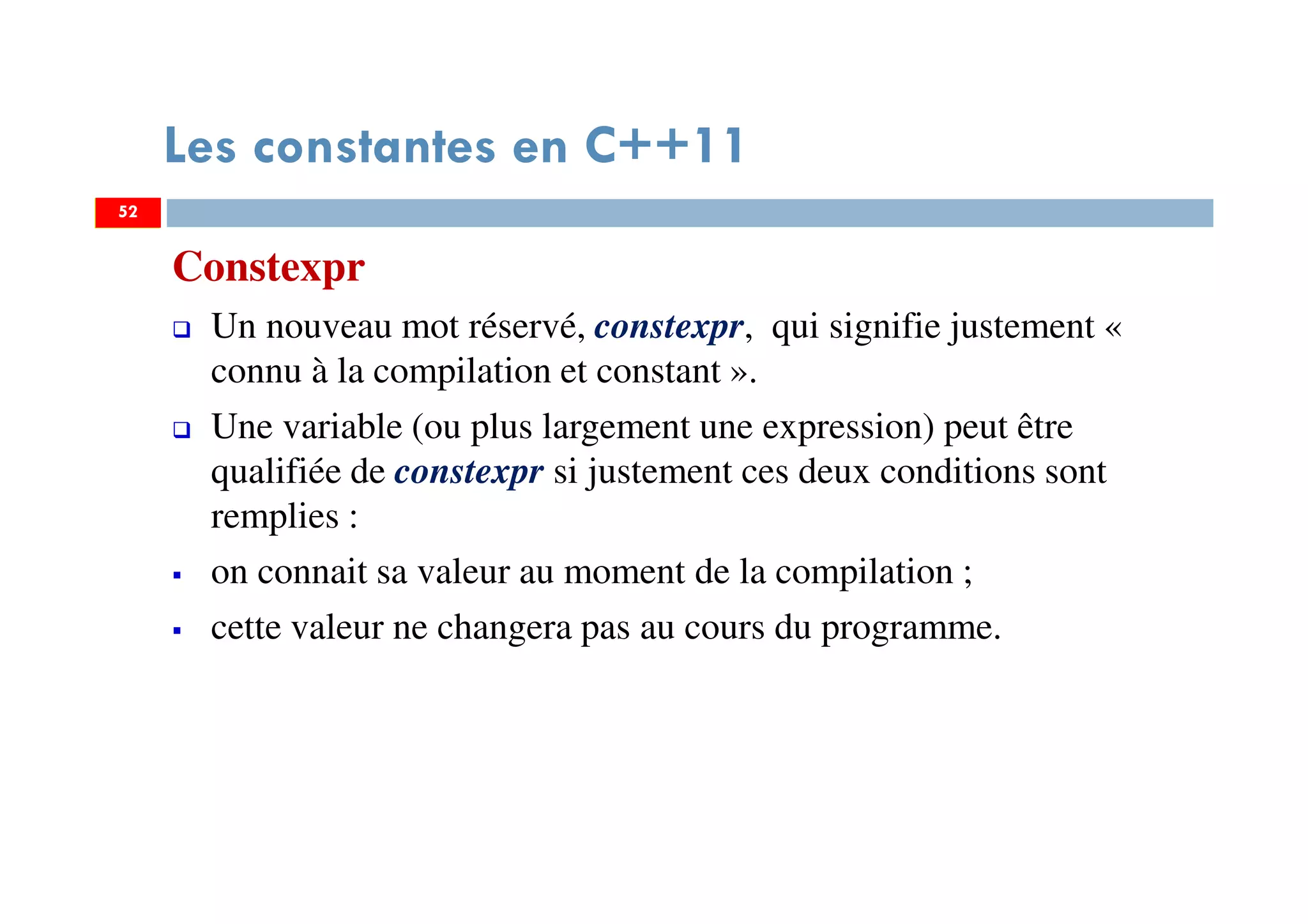 52
Les constantes en C++11
Constexpr
Un nouveau mot réservé, constexpr, qui signifie justement «
connu à la compilation et constant ».
Une variable (ou plus largement une expression) peut être
qualifiée de constexpr si justement ces deux conditions sont
remplies :
on connait sa valeur au moment de la compilation ;
cette valeur ne changera pas au cours du programme.
52
 