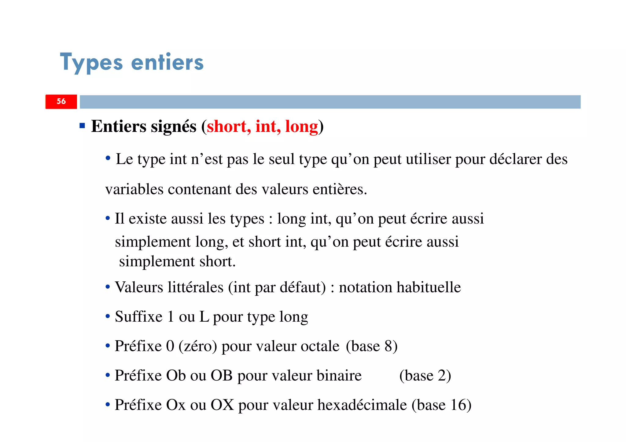 56
Types entiers
56
Entiers signés (short, int, long)
• Le type int n’est pas le seul type qu’on peut utiliser pour déclarer des
variables contenant des valeurs entières.
• Il existe aussi les types : long int, qu’on peut écrire aussi
simplement long, et short int, qu’on peut écrire aussi
simplement short.
• Valeurs littérales (int par défaut) : notation habituelle
• Suffixe 1 ou L pour type long
• Préfixe 0 (zéro) pour valeur octale (base 8)
• Préfixe Ob ou OB pour valeur binaire (base 2)
• Préfixe Ox ou OX pour valeur hexadécimale (base 16)
56
 