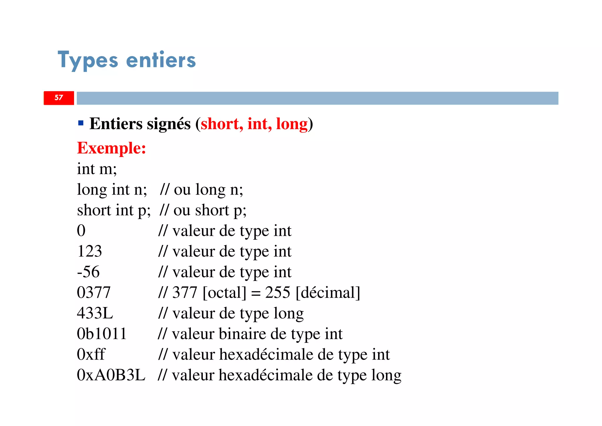 57
Types entiers
57
Entiers signés (short, int, long)
Exemple:
int m;
long int n; // ou long n;
short int p; // ou short p;
0 // valeur de type int
123 // valeur de type int
-56 // valeur de type int
0377 // 377 [octal] = 255 [décimal]
433L // valeur de type long
0b1011 // valeur binaire de type int
0xff // valeur hexadécimale de type int
0xA0B3L // valeur hexadécimale de type long
57
 