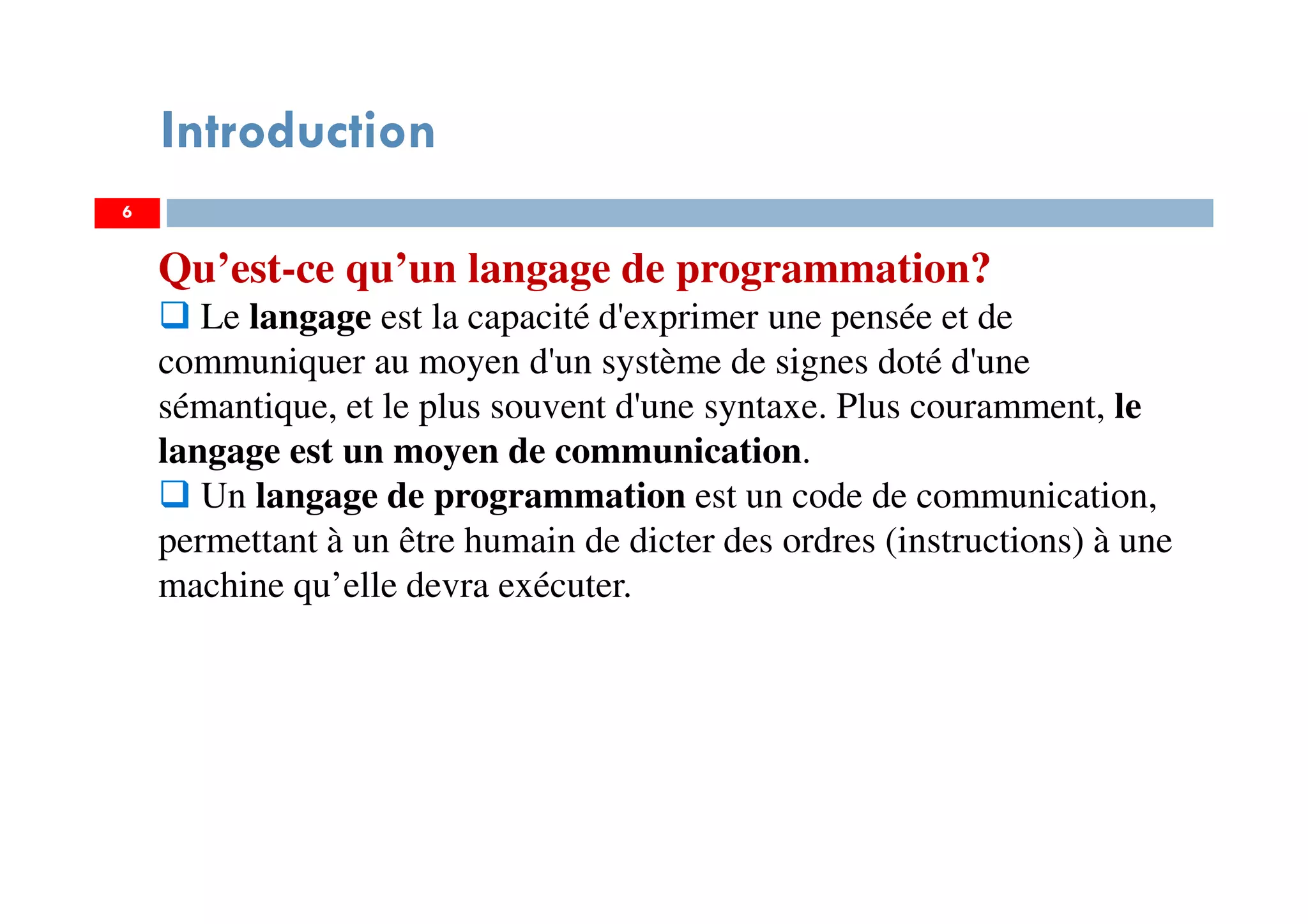 6
Introduction
Qu’est-ce qu’un langage de programmation?
Le langage est la capacité d'exprimer une pensée et de
communiquer au moyen d'un système de signes doté d'une
sémantique, et le plus souvent d'une syntaxe. Plus couramment, le
langage est un moyen de communication.
Un langage de programmation est un code de communication,
permettant à un être humain de dicter des ordres (instructions) à une
machine qu’elle devra exécuter.
 