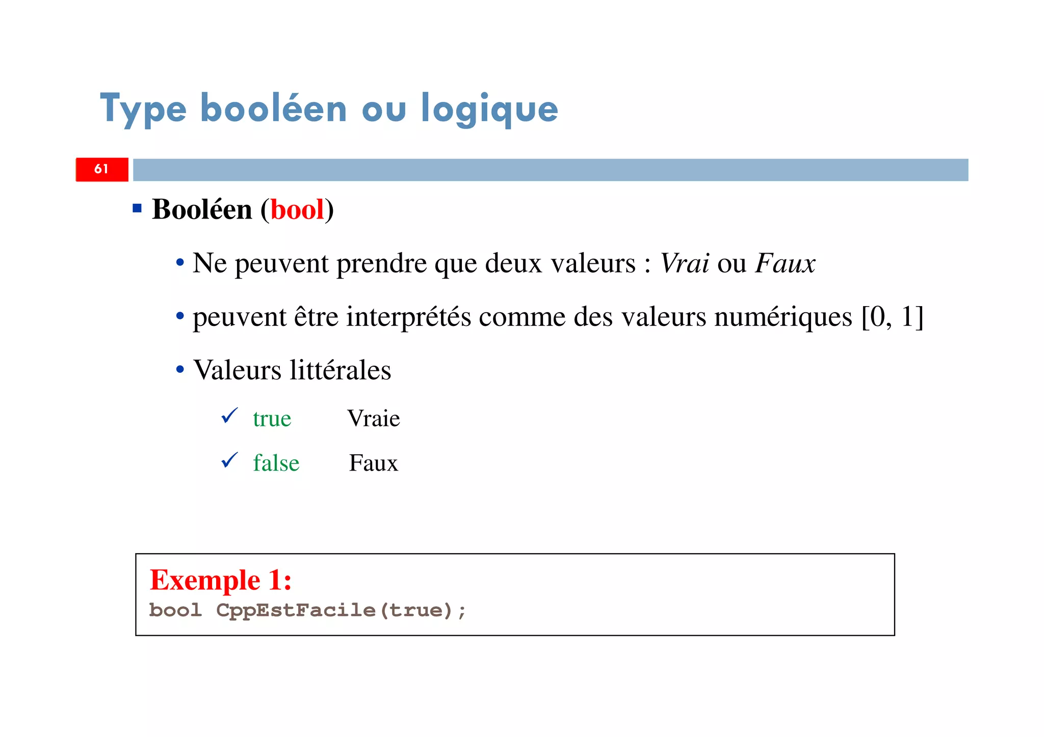 61
Type booléen ou logique
Exemple 1:
bool CppEstFacile(true);
6161
Booléen (bool)
• Ne peuvent prendre que deux valeurs : Vrai ou Faux
• peuvent être interprétés comme des valeurs numériques [0, 1]
• Valeurs littérales
true Vraie
false Faux
 