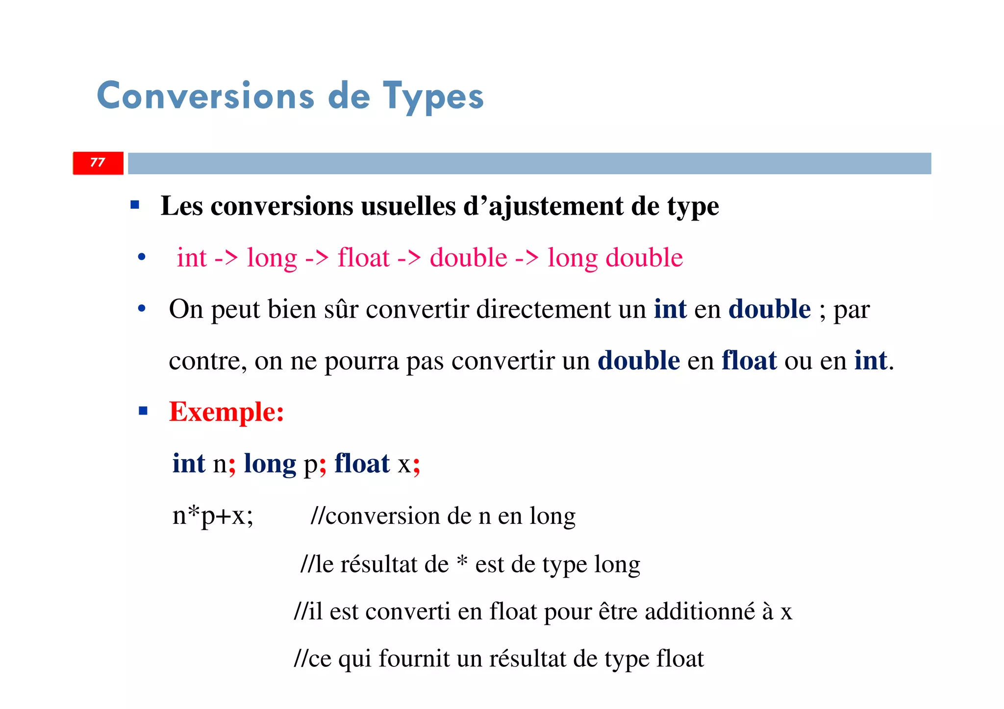 77
Conversions de Types
77
Les conversions usuelles d’ajustement de type
• int -> long -> float -> double -> long double
• On peut bien sûr convertir directement un int en double ; par
contre, on ne pourra pas convertir un double en float ou en int.
Exemple:
int n; long p; float x;
n*p+x; //conversion de n en long
//le résultat de * est de type long
//il est converti en float pour être additionné à x
//ce qui fournit un résultat de type float
77
 