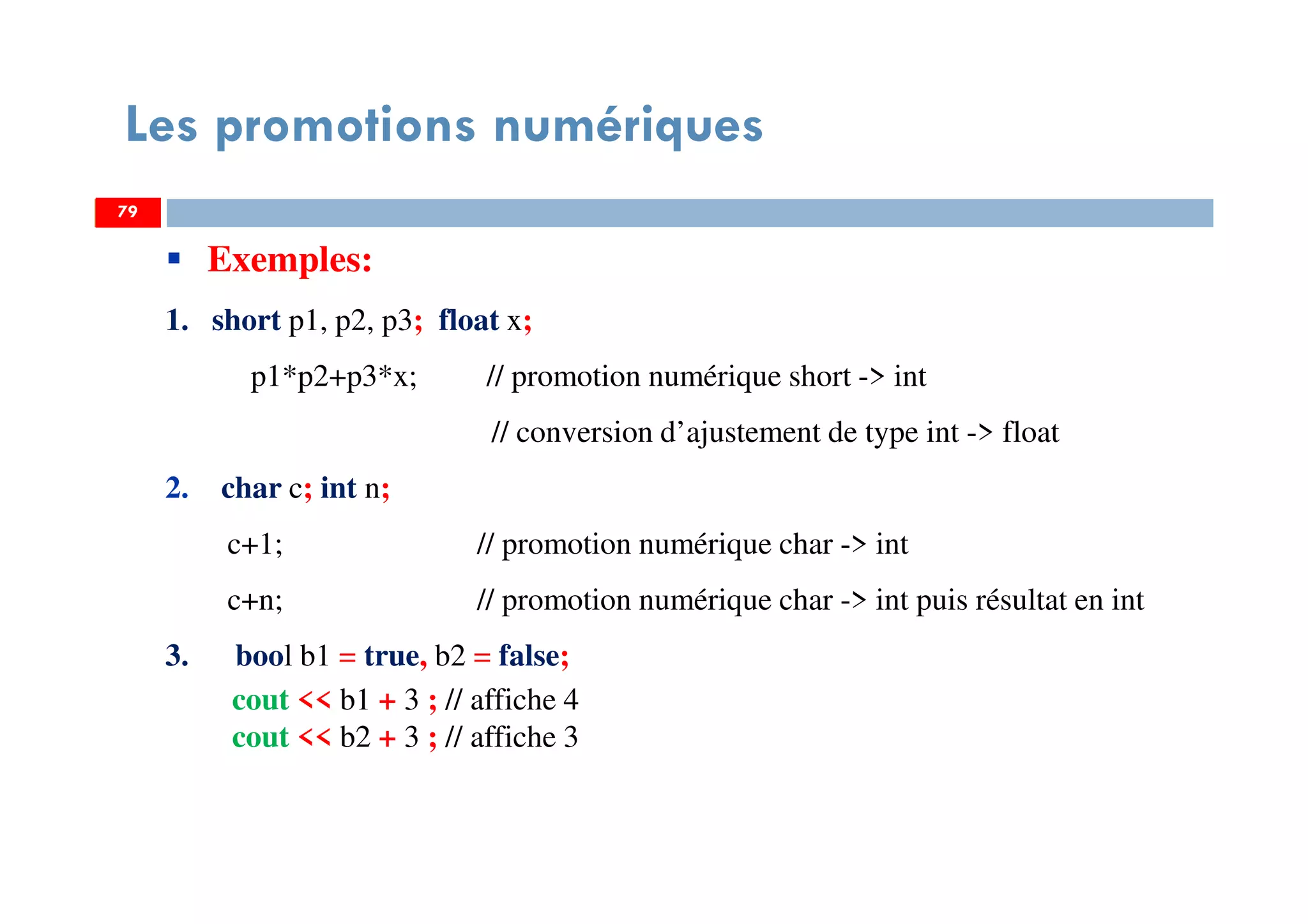 79
Les promotions numériques
79
Exemples:
1. short p1, p2, p3; float x;
p1*p2+p3*x; // promotion numérique short -> int
// conversion d’ajustement de type int -> float
2. char c; int n;
c+1; // promotion numérique char -> int
c+n; // promotion numérique char -> int puis résultat en int
3. bool b1 = true, b2 = false;
cout << b1 + 3 ; // affiche 4
cout << b2 + 3 ; // affiche 3
79
 
