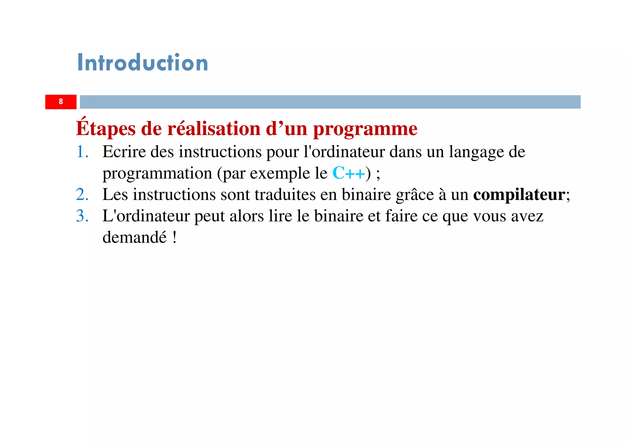 8
Introduction
Étapes de réalisation d’un programme
1. Ecrire des instructions pour l'ordinateur dans un langage de
programmation (par exemple le C++) ;
2. Les instructions sont traduites en binaire grâce à un compilateur;
3. L'ordinateur peut alors lire le binaire et faire ce que vous avez
demandé !
 
