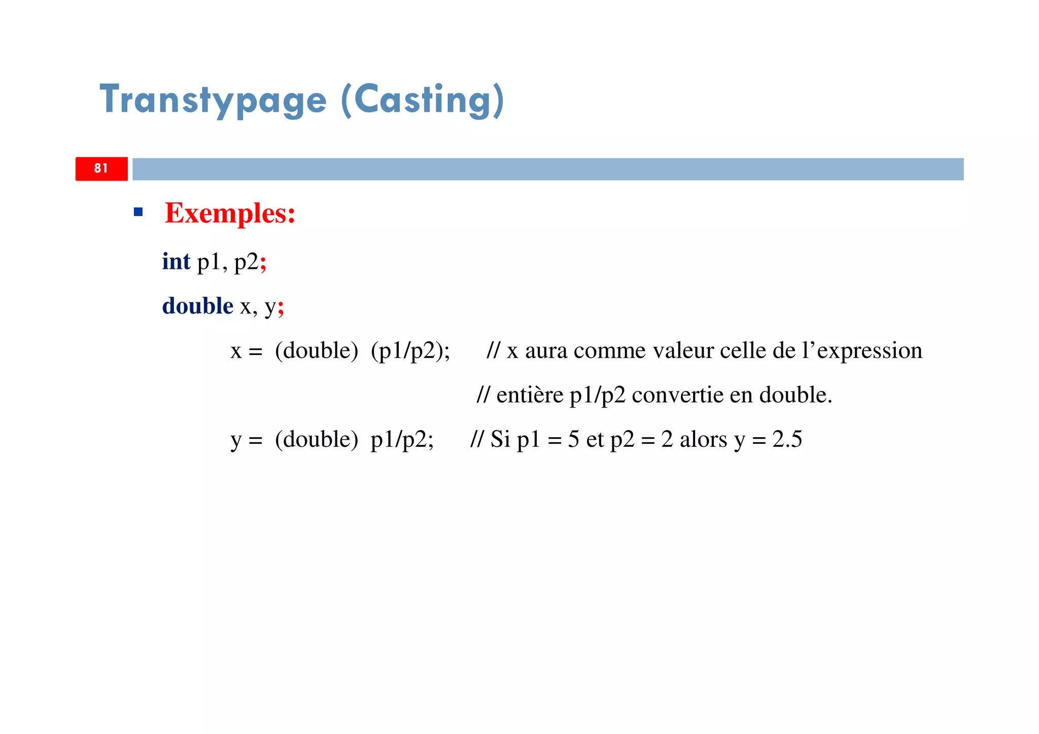 81
Transtypage (Casting)
81
Exemples:
int p1, p2;
double x, y;
x = (double) (p1/p2); // x aura comme valeur celle de l’expression
// entière p1/p2 convertie en double.
y = (double) p1/p2; // Si p1 = 5 et p2 = 2 alors y = 2.5
81
 
