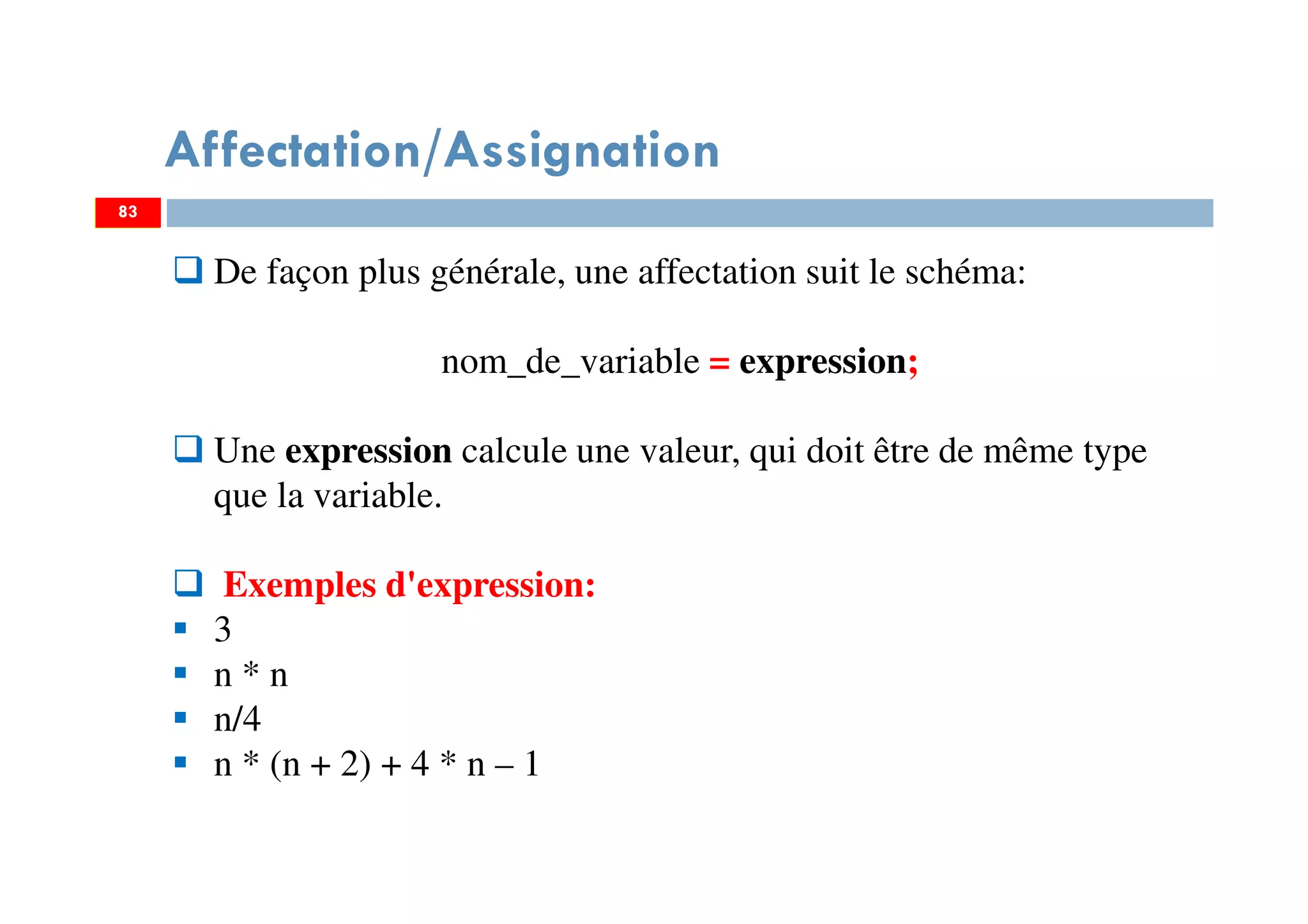 Affectation/Assignation
83
De façon plus générale, une affectation suit le schéma:
nom_de_variable = expression;
Une expression calcule une valeur, qui doit être de même type
que la variable.
Exemples d'expression:
3
n * n
n/4
n * (n + 2) + 4 * n – 1
83
 