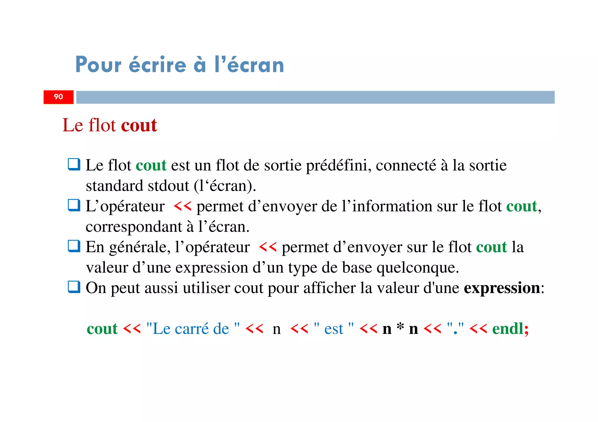 90
Pour écrire à l’écran
Le flot cout est un flot de sortie prédéfini, connecté à la sortie
standard stdout (l‘écran).
L’opérateur << permet d’envoyer de l’information sur le flot cout,
correspondant à l’écran.
En générale, l’opérateur << permet d’envoyer sur le flot cout la
valeur d’une expression d’un type de base quelconque.
On peut aussi utiliser cout pour afficher la valeur d'une expression:
cout << "Le carré de " << n << " est " << n * n << "." << endl;
90
Le flot cout
 