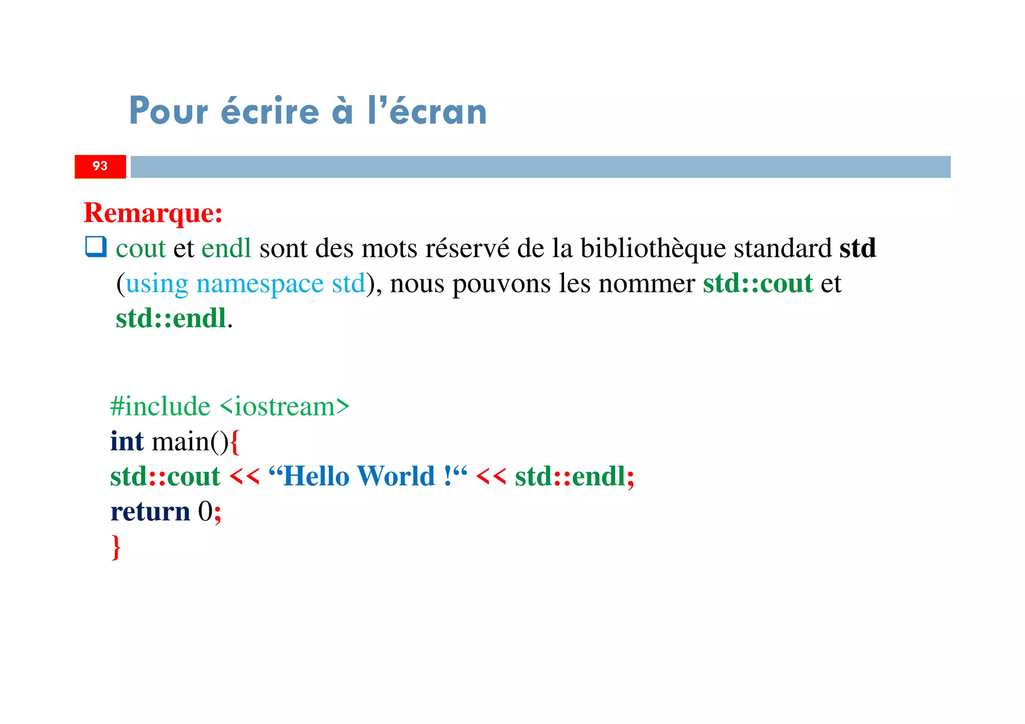 93
Pour écrire à l’écran
Remarque:
cout et endl sont des mots réservé de la bibliothèque standard std
(using namespace std), nous pouvons les nommer std::cout et
std::endl.
93
#include <iostream>
int main(){
std::cout << “Hello World !“ << std::endl;
return 0;
}
 