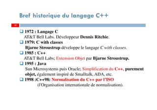 10
Bref historique du langage C++
1972 : Langage C
AT&T Bell Labs. Développeur Dennis Ritchie.
1979: C with classes
Bjarne Stroustrup développe le langage C with classes.
1985 : C++
AT&T Bell Labs; Extension Objet par Bjarne Stroustrup.
1995 : Java
Sun Microsystems puis Oracle; Simplification du C++, purement
objet, également inspiré de Smalltalk, ADA, etc.
1998 :C++98: Normalisation du C++ par l’ISO
(l'Organisation internationale de normalisation).
 