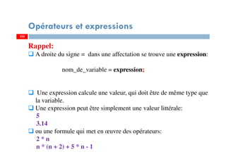 103
Opérateurs et expressions
103
Rappel:
A droite du signe = dans une affectation se trouve une expression:
nom_de_variable = expression;
Une expression calcule une valeur, qui doit être de même type que
la variable.
Une expression peut être simplement une valeur littérale:
5
3.14
ou une formule qui met en œuvre des opérateurs:
2 * n
n * (n + 2) + 5 * n - 1
 