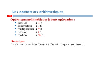 108
Les opérateurs arithmétiques
Opérateurs arithmétiques à deux opérandes :
addition a + b
soustraction a - b
multiplication a * b
division a / b
modulo a % b
Remarque:
La division des entiers fournit un résultat tronqué et non arrondi.
108
 