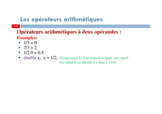 109
Les opérateurs arithmétiques
Opérateurs arithmétiques à deux opérandes :
Exemples:
1/3 = 0
7/3 = 2
1/2.0 = 0.5
double x; x = 1/2; //l'expression 1 / 2 est d'abord évaluée, elle vaut 0
//la valeur 0 est affectée à x donc x = 0.0
109
 