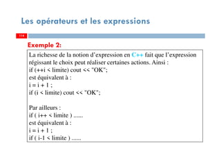 114
Les opérateurs et les expressions
Exemple 2:
La richesse de la notion d’expression en C++ fait que l’expression
régissant le choix peut réaliser certaines actions. Ainsi :
if (++i < limite) cout << "OK";
est équivalent à :
i = i + 1 ;
if (i < limite) cout << "OK";
Par ailleurs :
if ( i++ < limite ) ......
est équivalent à :
i = i + 1 ;
if ( i-1 < limite ) ......
114114
 