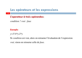 118
Les opérateurs et les expressions
L’operateur à trois opérandes:
condition ? vrai : faux
Exemple:
y<5?4*y:2*y
Si condition est vrai, alors on retourne l’évaluation de l’expression
vrai, sinon on retourne celle de faux.
118
 