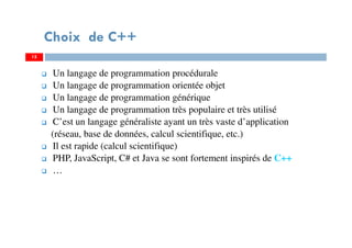 Choix de C++
Un langage de programmation procédurale
Un langage de programmation orientée objet
Un langage de programmation générique
Un langage de programmation très populaire et très utilisé
C’est un langage généraliste ayant un très vaste d’application
(réseau, base de données, calcul scientifique, etc.)
Il est rapide (calcul scientifique)
PHP, JavaScript, C# et Java se sont fortement inspirés de C++
…
15
 