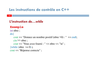 162
Les instructions de contrôle en C++
L’instruction do…while
Exemple
int nbre ;
do{
cout << "Donnez un nombre positif (nbre >0) : " << endl;
cin >> nbre ;
cout << "Vous avez fourni : " << nbre << "n" ;
}while (nbre <= 0) ;
cout << "Réponse correcte" ;
162162
 