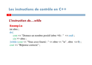 163
Les instructions de contrôle en C++
L’instruction do…while
Exemple
int nbre ;
do{
cout << "Donnez un nombre positif (nbre >0) : " << endl ;
cin >> nbre ;
}while (cout << "Vous avez fourni : " << nbre << "n" , nbre <= 0) ;
cout << "Réponse correcte" ;
163163
 