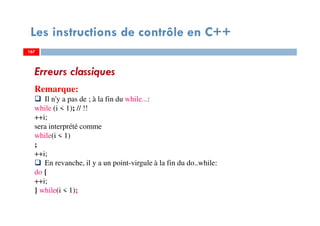 167
Les instructions de contrôle en C++
Erreurs classiques
Remarque:
Il n'y a pas de ; à la fin du while...:
while (i < 1); // !!
++i;
sera interprété comme
while(i < 1)
;
++i;
En revanche, il y a un point-virgule à la fin du do..while:
do {
++i;
} while(i < 1);
167167
 
