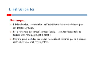 169
L’instruction for
Remarque:
L'initialisation, la condition, et l'incrémentation sont séparées par
des points-virgules.
Si la condition ne devient jamais fausse, les instructions dans la
boucle sont répétées indéfiniment !
Comme pour le if, les accolades ne sont obligatoires que si plusieurs
instructions doivent être répétées.
169169
 