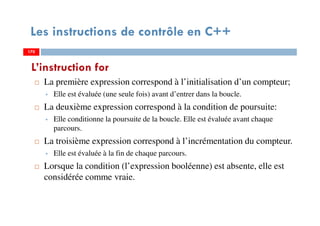 170
Les instructions de contrôle en C++
La première expression correspond à l’initialisation d’un compteur;
Elle est évaluée (une seule fois) avant d’entrer dans la boucle.
La deuxième expression correspond à la condition de poursuite:
Elle conditionne la poursuite de la boucle. Elle est évaluée avant chaque
parcours.
La troisième expression correspond à l’incrémentation du compteur.
Elle est évaluée à la fin de chaque parcours.
Lorsque la condition (l’expression booléenne) est absente, elle est
considérée comme vraie.
L’instruction for
170170
 