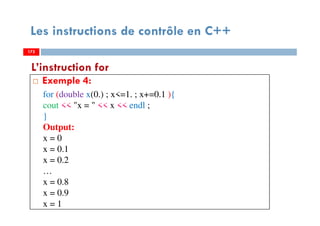 175
Les instructions de contrôle en C++
Exemple 4:
L’instruction for
175
for (double x(0.) ; x<=1. ; x+=0.1 ){
cout << "x = " << x << endl ;
}
Output:
x = 0
x = 0.1
x = 0.2
…
x = 0.8
x = 0.9
x = 1
175
 