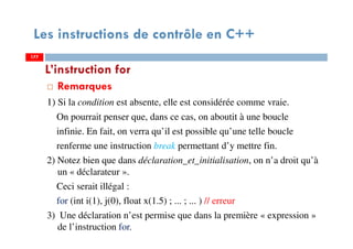 177
Les instructions de contrôle en C++
Remarques
1) Si la condition est absente, elle est considérée comme vraie.
On pourrait penser que, dans ce cas, on aboutit à une boucle
infinie. En fait, on verra qu’il est possible qu’une telle boucle
renferme une instruction break permettant d’y mettre fin.
2) Notez bien que dans déclaration_et_initialisation, on n’a droit qu’à
un « déclarateur ».
Ceci serait illégal :
for (int i(1), j(0), float x(1.5) ; ... ; ... ) // erreur
3) Une déclaration n’est permise que dans la première « expression »
de l’instruction for.
L’instruction for
177177
 