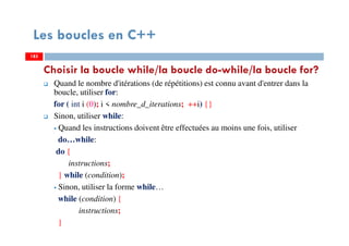 185
Choisir la boucle while/la boucle do-while/la boucle for?
Quand le nombre d'itérations (de répétitions) est connu avant d'entrer dans la
boucle, utiliser for:
for ( int i (0); i < nombre_d_iterations; ++i) {}
Sinon, utiliser while:
Quand les instructions doivent être effectuées au moins une fois, utiliser
do…while:
do {
instructions;
} while (condition);
Sinon, utiliser la forme while…
while (condition) {
instructions;
}
Les boucles en C++
185185
 