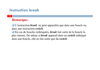 195
Instruction break
L’instruction break ne peut apparaître que dans une boucle ou
dans une instruction switch.
En cas de boucles imbriquées, break fait sortir de la boucle la
plus interne. De même si break apparaît dans un switch imbriqué
dans une boucle, elle ne fait sortir que du switch.
Remarque:
195195
 