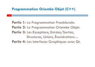 2
Programmation Orientée Objet (C++)
Partie 1: La Programmation Procédurale.
Partie 2: La Programmation Orientée Objet.
Partie 3: Les Exceptions, Entrées/Sorties,
Structures, Unions, Énumérations…
Partie 4: Les interfaces Graphiques avec Qt.
 