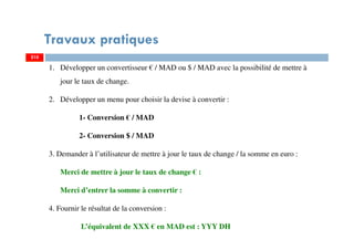 Travaux pratiques
210
1. Développer un convertisseur € / MAD ou $ / MAD avec la possibilité de mettre à
jour le taux de change.
2. Développer un menu pour choisir la devise à convertir :
1- Conversion € / MAD
2- Conversion $ / MAD
3. Demander à l’utilisateur de mettre à jour le taux de change / la somme en euro :
Merci de mettre à jour le taux de change € :
Merci d’entrer la somme à convertir :
4. Fournir le résultat de la conversion :
L’équivalent de XXX € en MAD est : YYY DH
210
 