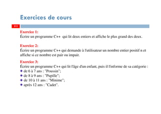 Exercices de cours
212
Exercice 1:
Écrire un programme C++ qui lit deux entiers et affiche le plus grand des deux.
Exercice 2:
Écrire un programme C++ qui demande à l'utilisateur un nombre entier positif n et
affiche si ce nombre est pair ou impair.
Exercice 3:
Écrire un programme C++ qui lit l'âge d'un enfant, puis il l'informe de sa catégorie :
de 6 à 7 ans : "Poussin";
de 8 à 9 ans : "Pupille";
de 10 à 11 ans : "Minime";
après 12 ans : "Cadet".
212
 