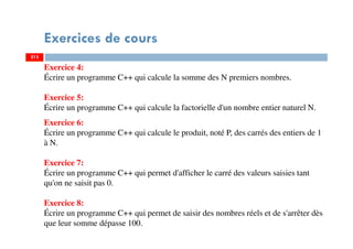 Exercices de cours
213
Exercice 4:
Écrire un programme C++ qui calcule la somme des N premiers nombres.
Exercice 5:
Écrire un programme C++ qui calcule la factorielle d'un nombre entier naturel N.
Exercice 6:
Écrire un programme C++ qui calcule le produit, noté P, des carrés des entiers de 1
à N.
Exercice 7:
Écrire un programme C++ qui permet d'afficher le carré des valeurs saisies tant
qu'on ne saisit pas 0.
Exercice 8:
Écrire un programme C++ qui permet de saisir des nombres réels et de s'arrêter dès
que leur somme dépasse 100.
213
 