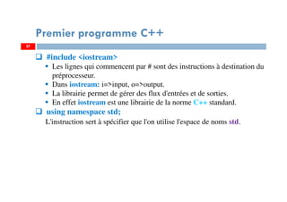 27
#include <iostream>
Les lignes qui commencent par # sont des instructions à destination du
préprocesseur.
Dans iostream: i=>input, o=>output.
La librairie permet de gérer des flux d'entrées et de sorties.
En effet iostream est une librairie de la norme C++ standard.
using namespace std;
L'instruction sert à spécifier que l'on utilise l'espace de noms std.
Premier programme C++
27
 