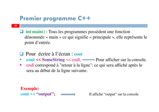 28
int main() : Tous les programmes possèdent une fonction
dénommée « main » ce qui signifie « principale », elle représente le
point d’entrée.
Pour écrire à l’écran : cout
cout << SomeString << endl; Pour afficher sur la console.
endl correspond à "retour à la ligne": ce qui sera affiché après le
sera au début de la ligne suivante.
Premier programme C++
Exemple:
cout << “output”; Il affiche “output” sur la console
28
 