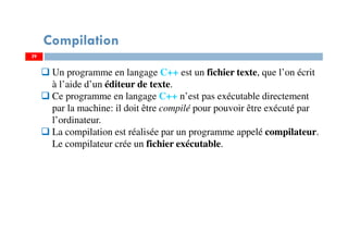 29
Compilation
Un programme en langage C++ est un fichier texte, que l’on écrit
à l’aide d’un éditeur de texte.
Ce programme en langage C++ n’est pas exécutable directement
par la machine: il doit être compilé pour pouvoir être exécuté par
l’ordinateur.
La compilation est réalisée par un programme appelé compilateur.
Le compilateur crée un fichier exécutable.
29
 
