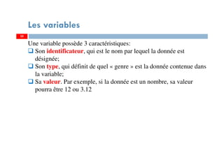 35
Les variables
Une variable possède 3 caractéristiques:
Son identificateur, qui est le nom par lequel la donnée est
désignée;
Son type, qui définit de quel « genre » est la donnée contenue dans
la variable;
Sa valeur. Par exemple, si la donnée est un nombre, sa valeur
pourra être 12 ou 3.12
35
 