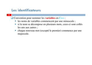 38
Les identificateurs
Convention pour nommer les variables en C++ :
les noms de variables commencent par une minuscule ;
si le nom se décompose en plusieurs mots, ceux-ci sont collés
les uns aux autres ;
chaque nouveau mot (excepté le premier) commence par une
majuscule.
38
 