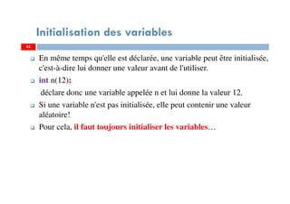 45
Initialisation des variables
En même temps qu'elle est déclarée, une variable peut être initialisée,
c'est-à-dire lui donner une valeur avant de l'utiliser.
int n(12);
déclare donc une variable appelée n et lui donne la valeur 12.
Si une variable n'est pas initialisée, elle peut contenir une valeur
aléatoire!
Pour cela, il faut toujours initialiser les variables…
45
 