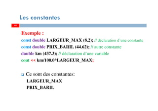 48
Les constantes
Exemple :
const double LARGEUR_MAX (8.2); // déclaration d’une constante
const double PRIX_BARIL (44.62); // autre constante
double km (437.3); // déclaration d’une variable
cout << km/100.0*LARGEUR_MAX;
Ce sont des constantes:
LARGEUR_MAX
PRIX_BARIL
48
 