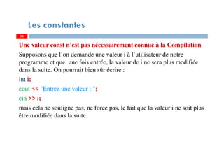 50
Les constantes
Une valeur const n’est pas nécessairement connue à la Compilation
Supposons que l’on demande une valeur i à l’utilisateur de notre
programme et que, une fois entrée, la valeur de i ne sera plus modifiée
dans la suite. On pourrait bien sûr écrire :
int i;
cout << "Entrez une valeur : ";
cin >> i;
mais cela ne souligne pas, ne force pas, le fait que la valeur i ne soit plus
être modifiée dans la suite.
50
 