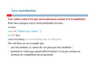 51
Les constantes
Une valeur const n’est pas nécessairement connue à la Compilation
Pour bien marquer cela il serait préférable d’écrire :
int lue;
cout << "Entrez une valeur : ";
cin >> lue;
const int i(lue); // i est initialisé avec la valeur lue
On voit bien sur cet exemple que :
une fois donnée, la valeur de i ne peut pas être modifiée ;
pourtant la valeur que prend effectivement i n’est pas connue au
moment de compilation du programme.
51
 