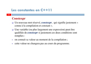52
Les constantes en C++11
Constexpr
Un nouveau mot réservé, constexpr, qui signifie justement «
connu à la compilation et constant ».
Une variable (ou plus largement une expression) peut être
qualifiée de constexpr si justement ces deux conditions sont
remplies :
on connait sa valeur au moment de la compilation ;
cette valeur ne changera pas au cours du programme.
52
 