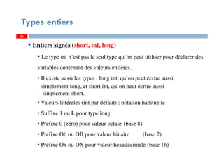 56
Types entiers
56
Entiers signés (short, int, long)
• Le type int n’est pas le seul type qu’on peut utiliser pour déclarer des
variables contenant des valeurs entières.
• Il existe aussi les types : long int, qu’on peut écrire aussi
simplement long, et short int, qu’on peut écrire aussi
simplement short.
• Valeurs littérales (int par défaut) : notation habituelle
• Suffixe 1 ou L pour type long
• Préfixe 0 (zéro) pour valeur octale (base 8)
• Préfixe Ob ou OB pour valeur binaire (base 2)
• Préfixe Ox ou OX pour valeur hexadécimale (base 16)
56
 