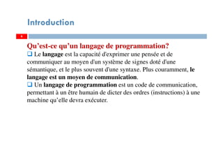 6
Introduction
Qu’est-ce qu’un langage de programmation?
Le langage est la capacité d'exprimer une pensée et de
communiquer au moyen d'un système de signes doté d'une
sémantique, et le plus souvent d'une syntaxe. Plus couramment, le
langage est un moyen de communication.
Un langage de programmation est un code de communication,
permettant à un être humain de dicter des ordres (instructions) à une
machine qu’elle devra exécuter.
 
