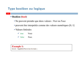 61
Type booléen ou logique
Exemple 1:
bool CppEstFacile(true);
6161
Booléen (bool)
• Ne peuvent prendre que deux valeurs : Vrai ou Faux
• peuvent être interprétés comme des valeurs numériques [0, 1]
• Valeurs littérales
true Vraie
false Faux
 