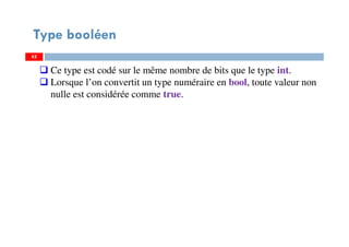 62
Type booléen
62
Ce type est codé sur le même nombre de bits que le type int.
Lorsque l’on convertit un type numéraire en bool, toute valeur non
nulle est considérée comme true.
62
 