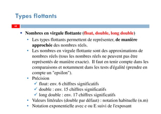 68
Types flottants
6868
Nombres en virgule flottante (float, double, long double)
• Les types flottants permettent de représenter, de manière
approchée des nombres réels.
• Les nombres en virgule flottante sont des approximations de
nombres réels (tous les nombres réels ne peuvent pas être
représentés de manière exacte). Il faut en tenir compte dans les
comparaisons et notamment dans les tests d'égalité (prendre en
compte un "epsilon").
• Précision
float: env. 6 chiffres significatifs
double : env. 15 chiffres significatifs
long double : env. 17 chiffres significatifs
• Valeurs littérales (double par défaut) : notation habituelle (n.m)
• Notation exponentielle avec e ou E suivi de l'exposant
 