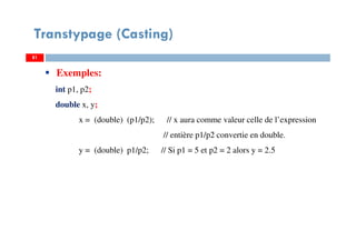 81
Transtypage (Casting)
81
Exemples:
int p1, p2;
double x, y;
x = (double) (p1/p2); // x aura comme valeur celle de l’expression
// entière p1/p2 convertie en double.
y = (double) p1/p2; // Si p1 = 5 et p2 = 2 alors y = 2.5
81
 