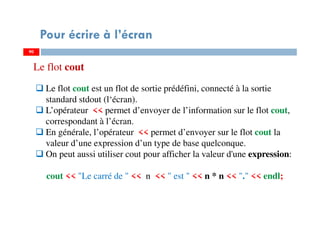 90
Pour écrire à l’écran
Le flot cout est un flot de sortie prédéfini, connecté à la sortie
standard stdout (l‘écran).
L’opérateur << permet d’envoyer de l’information sur le flot cout,
correspondant à l’écran.
En générale, l’opérateur << permet d’envoyer sur le flot cout la
valeur d’une expression d’un type de base quelconque.
On peut aussi utiliser cout pour afficher la valeur d'une expression:
cout << "Le carré de " << n << " est " << n * n << "." << endl;
90
Le flot cout
 